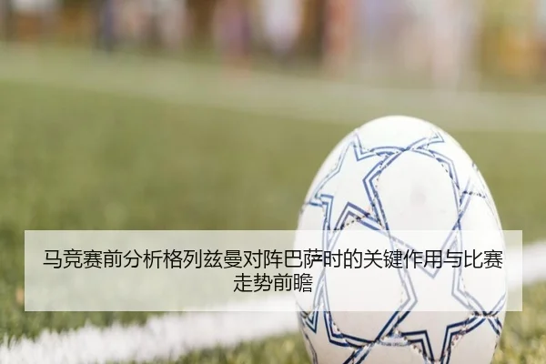 马竞赛前分析格列兹曼对阵巴萨时的关键作用与比赛走势前瞻