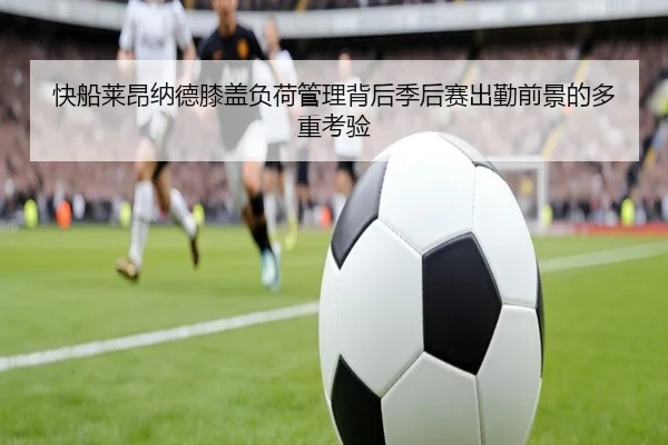 快船莱昂纳德膝盖负荷管理背后季后赛出勤前景的多重考验