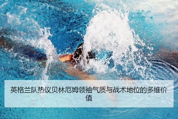 英格兰队热议贝林厄姆领袖气质与战术地位的多维价值