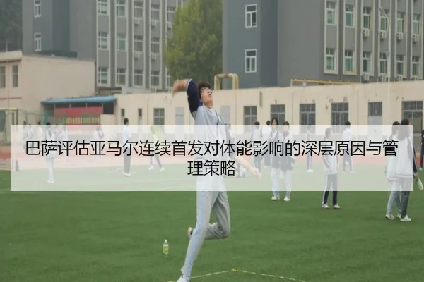 巴萨评估亚马尔连续首发对体能影响的深层原因与管理策略