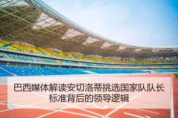 巴西媒体解读安切洛蒂挑选国家队队长标准背后的领导逻辑