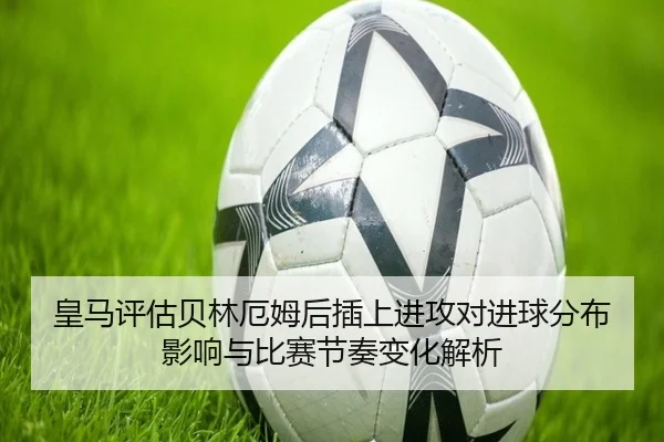 皇马评估贝林厄姆后插上进攻对进球分布影响与比赛节奏变化解析