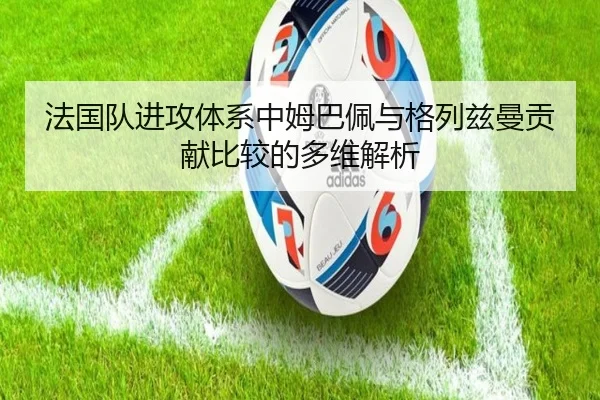 法国队进攻体系中姆巴佩与格列兹曼贡献比较的多维解析