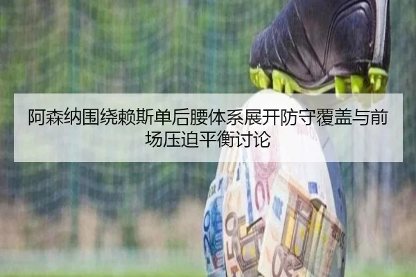阿森纳围绕赖斯单后腰体系展开防守覆盖与前场压迫平衡讨论
