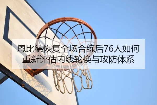 恩比德恢复全场合练后76人如何重新评估内线轮换与攻防体系