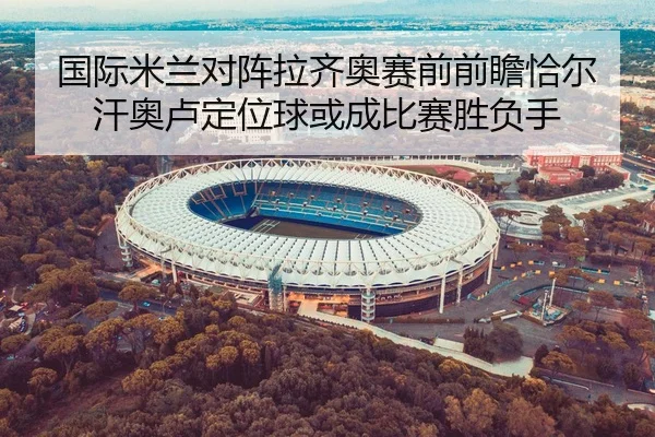 国际米兰对阵拉齐奥赛前前瞻恰尔汗奥卢定位球或成比赛胜负手
