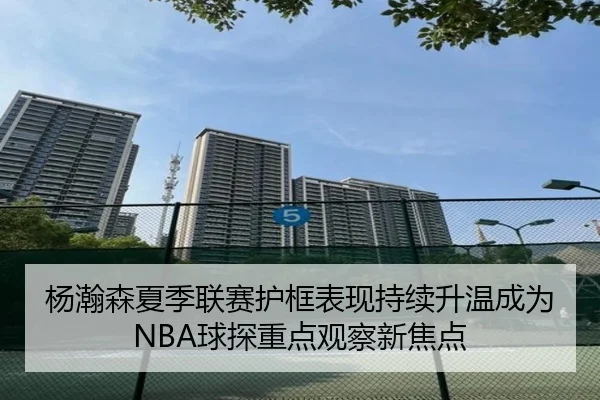 杨瀚森夏季联赛护框表现持续升温成为NBA球探重点观察新焦点