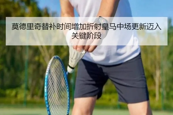 莫德里奇替补时间增加折射皇马中场更新迈入关键阶段